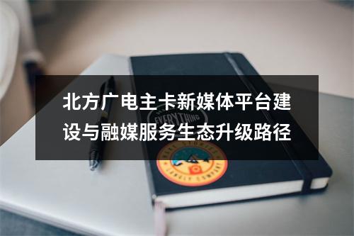 北方广电主卡新媒体平台建设与融媒服务生态升级路径