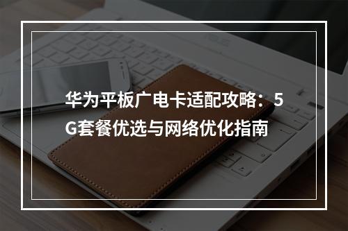 华为平板广电卡适配攻略：5G套餐优选与网络优化指南