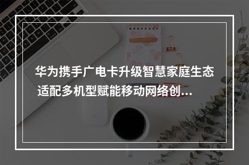 华为携手广电卡升级智慧家庭生态 适配多机型赋能移动网络创新