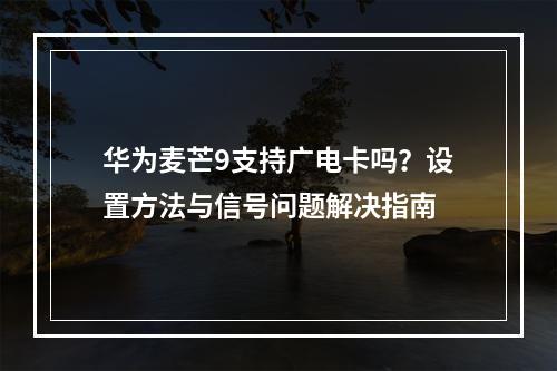 华为麦芒9支持广电卡吗？设置方法与信号问题解决指南