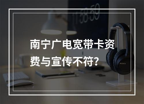 南宁广电宽带卡资费与宣传不符？