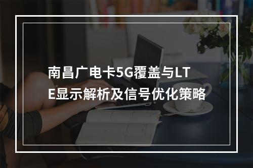 南昌广电卡5G覆盖与LTE显示解析及信号优化策略