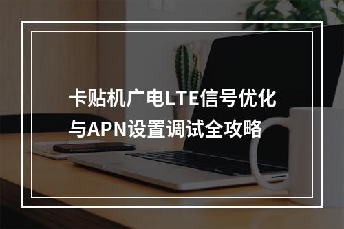卡贴机广电LTE信号优化与APN设置调试全攻略