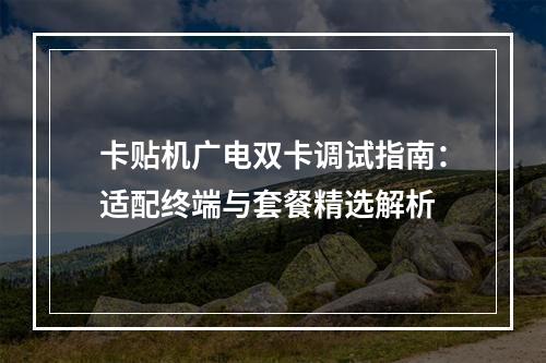 卡贴机广电双卡调试指南：适配终端与套餐精选解析