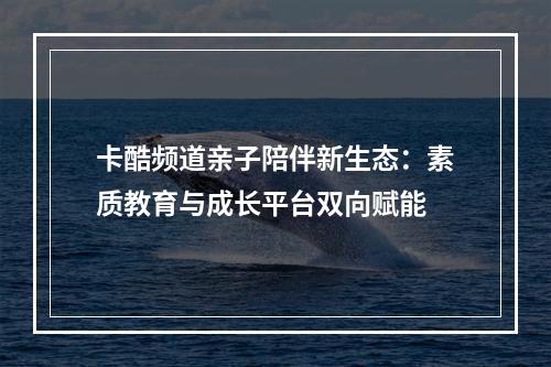 卡酷频道亲子陪伴新生态：素质教育与成长平台双向赋能