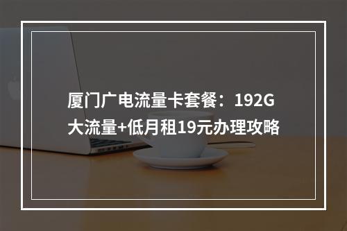 厦门广电流量卡套餐：192G大流量+低月租19元办理攻略