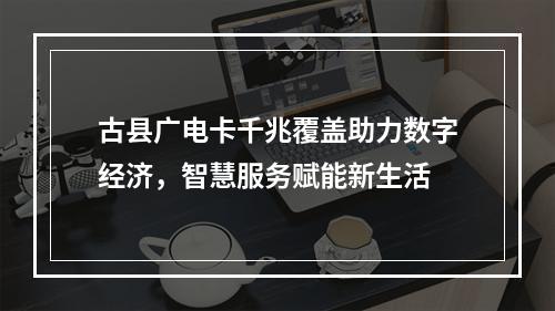 古县广电卡千兆覆盖助力数字经济，智慧服务赋能新生活
