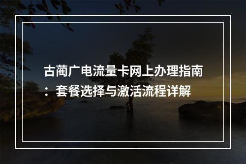 古蔺广电流量卡网上办理指南：套餐选择与激活流程详解