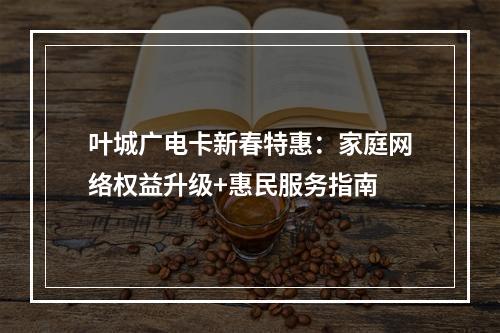 叶城广电卡新春特惠：家庭网络权益升级+惠民服务指南