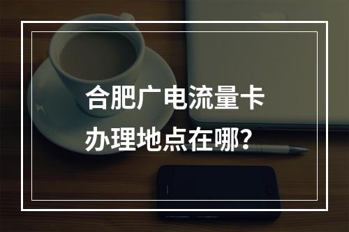 合肥广电流量卡办理地点在哪？