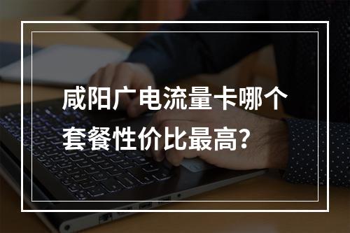 咸阳广电流量卡哪个套餐性价比最高？