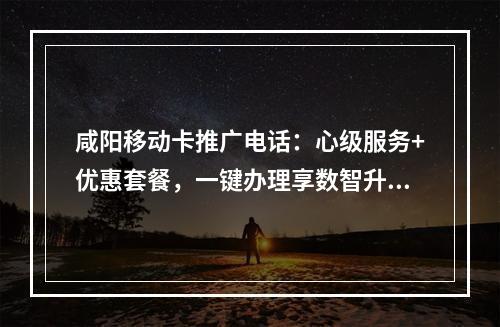 咸阳移动卡推广电话：心级服务+优惠套餐，一键办理享数智升级