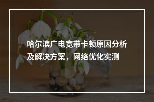 哈尔滨广电宽带卡顿原因分析及解决方案，网络优化实测