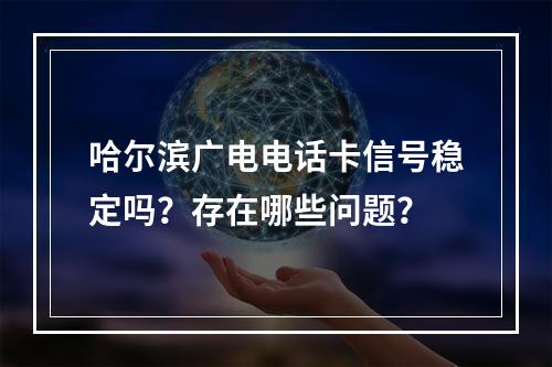 哈尔滨广电电话卡信号稳定吗？存在哪些问题？