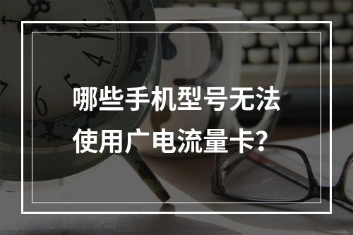 哪些手机型号无法使用广电流量卡？