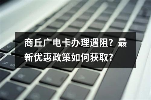 商丘广电卡办理遇阻？最新优惠政策如何获取？