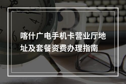 喀什广电手机卡营业厅地址及套餐资费办理指南