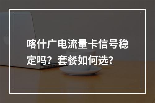 喀什广电流量卡信号稳定吗？套餐如何选？