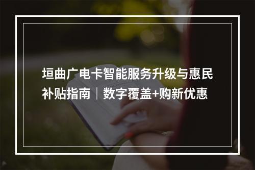 垣曲广电卡智能服务升级与惠民补贴指南｜数字覆盖+购新优惠