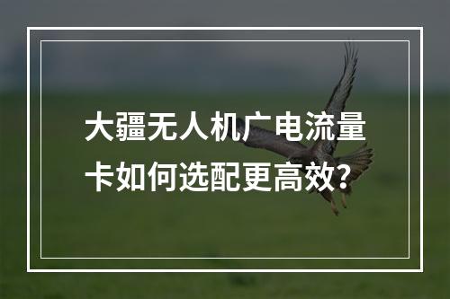 大疆无人机广电流量卡如何选配更高效？