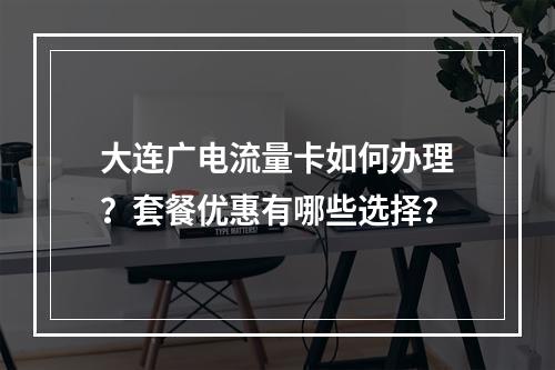大连广电流量卡如何办理？套餐优惠有哪些选择？
