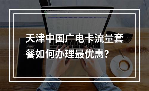 天津中国广电卡流量套餐如何办理最优惠？