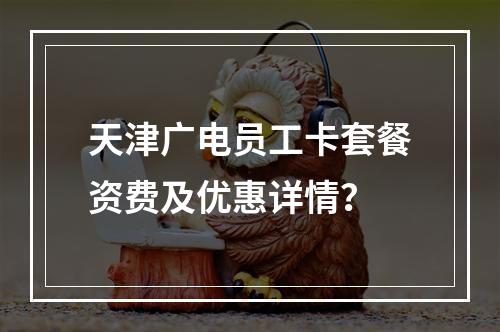 天津广电员工卡套餐资费及优惠详情？