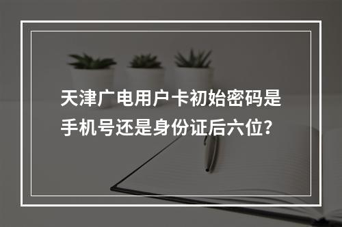 天津广电用户卡初始密码是手机号还是身份证后六位？