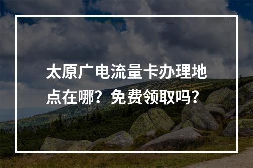 太原广电流量卡办理地点在哪？免费领取吗？