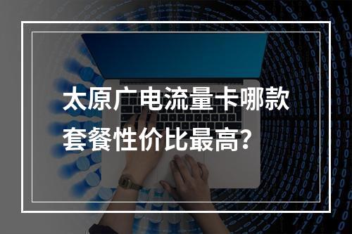 太原广电流量卡哪款套餐性价比最高？