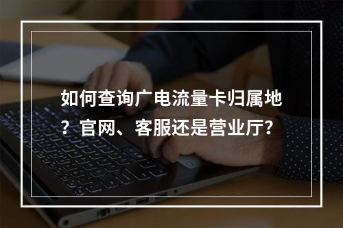 如何查询广电流量卡归属地？官网、客服还是营业厅？