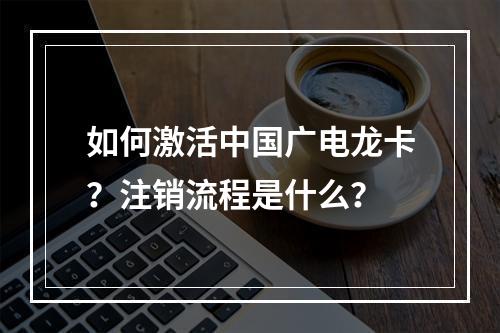 如何激活中国广电龙卡？注销流程是什么？