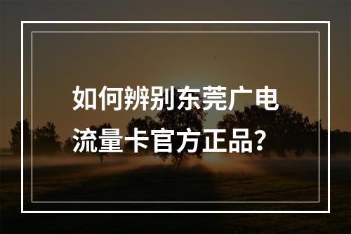 如何辨别东莞广电流量卡官方正品？