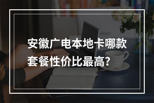 安徽广电本地卡哪款套餐性价比最高？