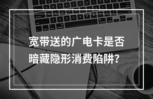 宽带送的广电卡是否暗藏隐形消费陷阱？
