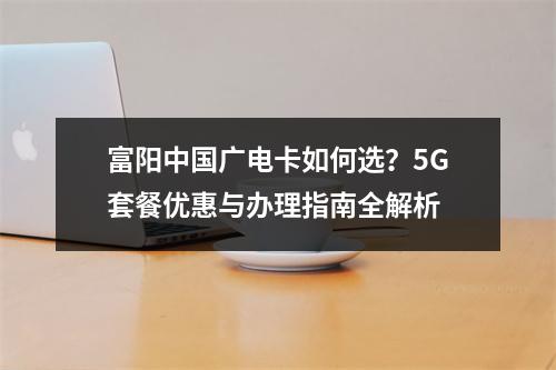 富阳中国广电卡如何选？5G套餐优惠与办理指南全解析