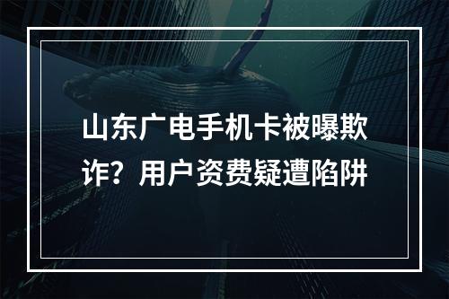 山东广电手机卡被曝欺诈？用户资费疑遭陷阱