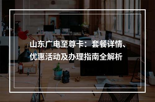 山东广电至尊卡：套餐详情、优惠活动及办理指南全解析