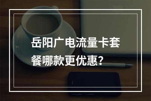 岳阳广电流量卡套餐哪款更优惠？