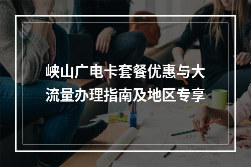峡山广电卡套餐优惠与大流量办理指南及地区专享
