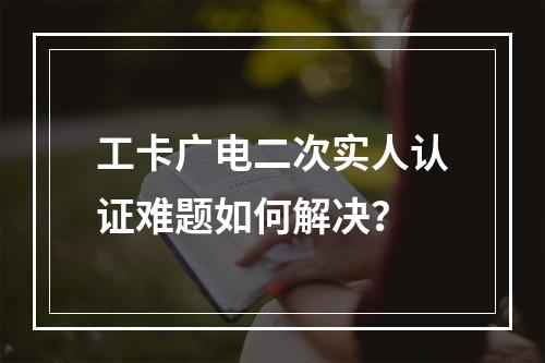 工卡广电二次实人认证难题如何解决？