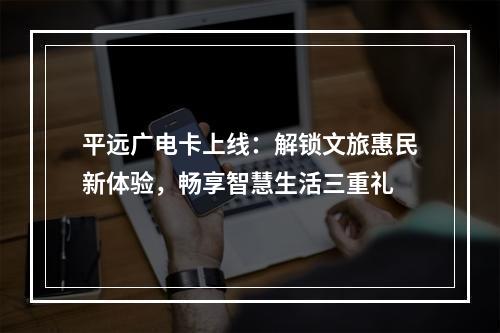 平远广电卡上线：解锁文旅惠民新体验，畅享智慧生活三重礼