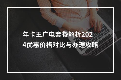 年卡王广电套餐解析2024优惠价格对比与办理攻略
