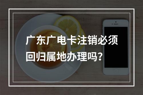 广东广电卡注销必须回归属地办理吗？