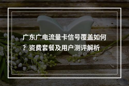 广东广电流量卡信号覆盖如何？资费套餐及用户测评解析