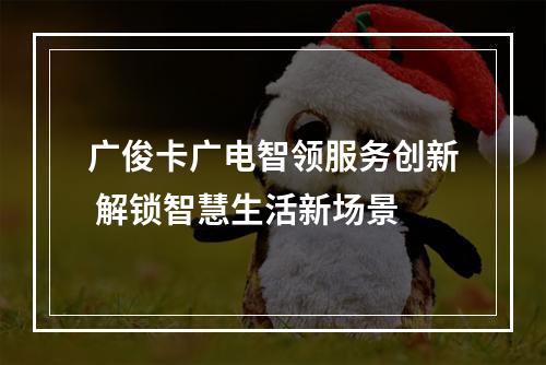 广俊卡广电智领服务创新 解锁智慧生活新场景