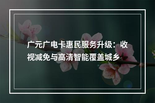 广元广电卡惠民服务升级：收视减免与高清智能覆盖城乡