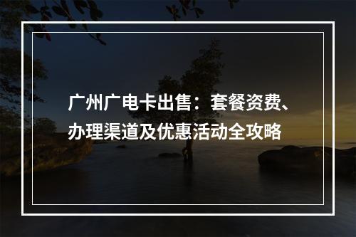 广州广电卡出售：套餐资费、办理渠道及优惠活动全攻略