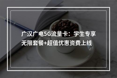 广汉广电5G流量卡：学生专享无限套餐+超值优惠资费上线