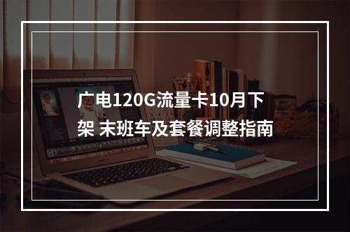 广电120G流量卡10月下架 末班车及套餐调整指南